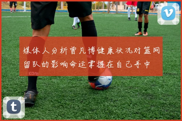 媒体人分析曾凡博健康状况对篮网留队的影响命运掌握在自己手中