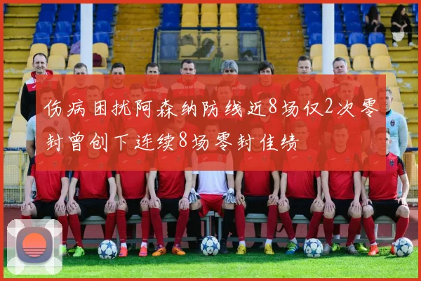 伤病困扰阿森纳防线近8场仅2次零封曾创下连续8场零封佳绩