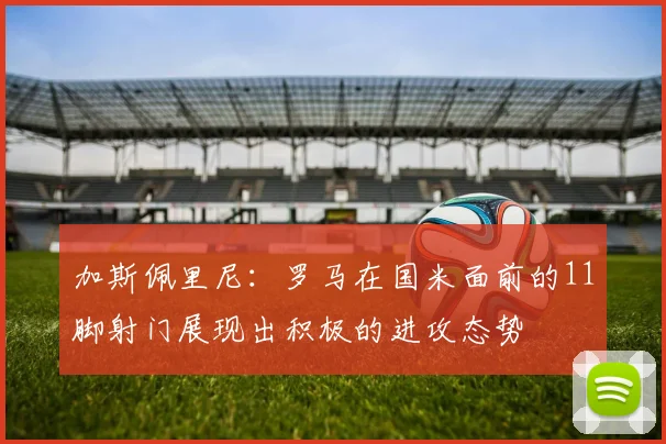 加斯佩里尼：罗马在国米面前的11脚射门展现出积极的进攻态势