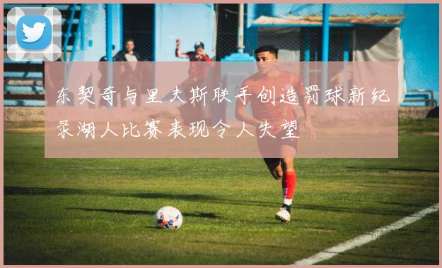 东契奇与里夫斯联手创造罚球新纪录湖人比赛表现令人失望