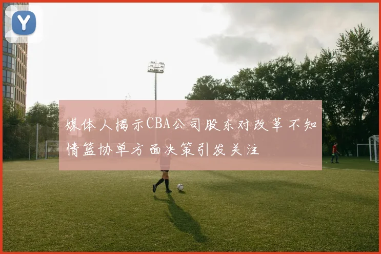 媒体人揭示CBA公司股东对改革不知情篮协单方面决策引发关注