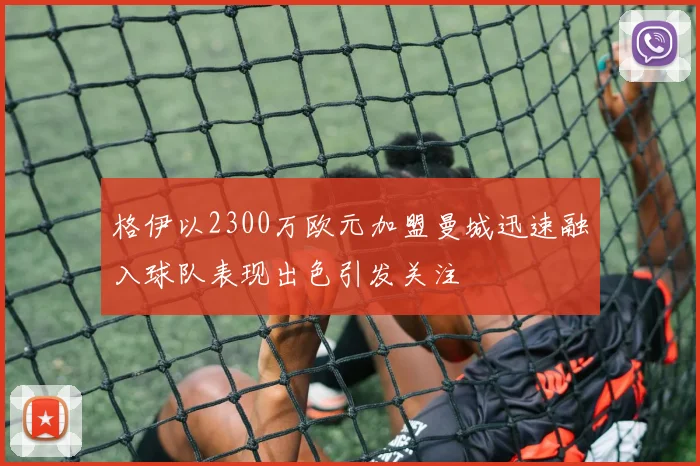 格伊以2300万欧元加盟曼城迅速融入球队表现出色引发关注