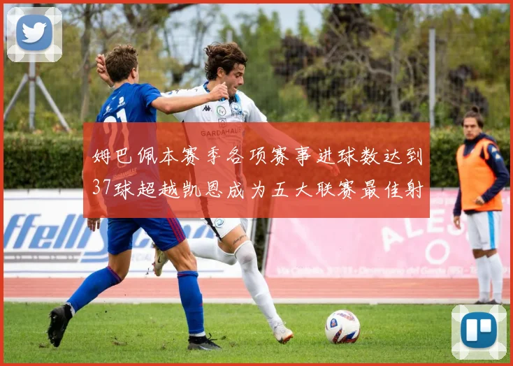 姆巴佩本赛季各项赛事进球数达到37球超越凯恩成为五大联赛最佳射手