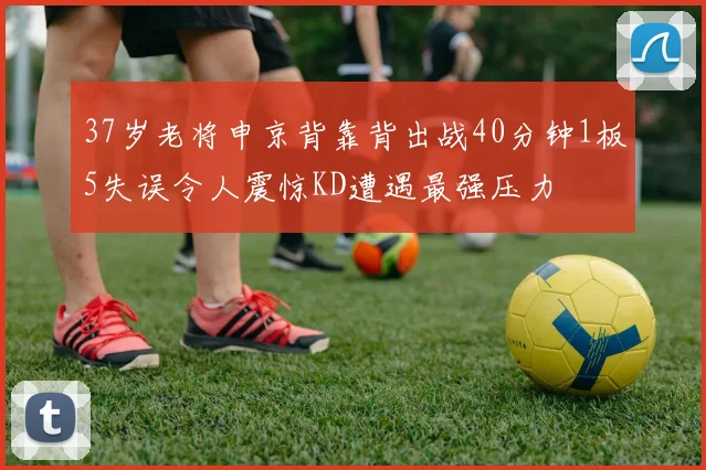 37岁老将申京背靠背出战40分钟1板5失误令人震惊KD遭遇最强压力