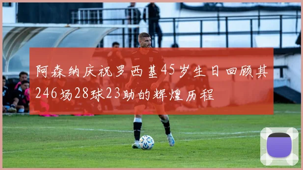 阿森纳庆祝罗西基45岁生日回顾其246场28球23助的辉煌历程