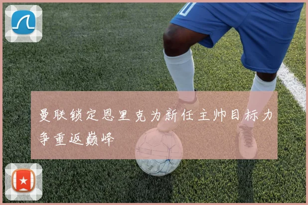 曼联锁定恩里克为新任主帅目标力争重返巅峰