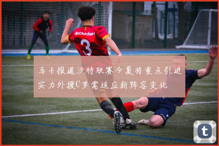 马卡报道沙特联赛今夏将重点引进实力外援C罗需适应新阵容变化