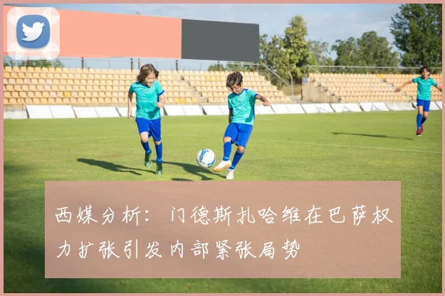 西媒分析：门德斯扎哈维在巴萨权力扩张引发内部紧张局势
