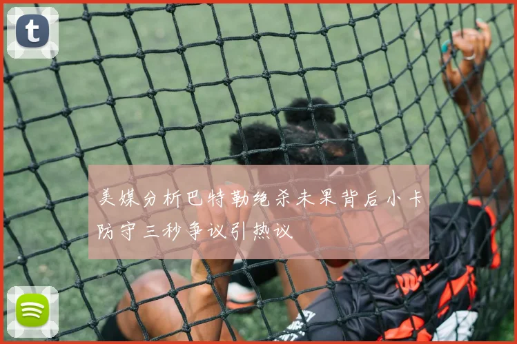 美媒分析巴特勒绝杀未果背后小卡防守三秒争议引热议