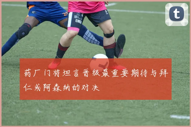 药厂门将坦言晋级最重要期待与拜仁或阿森纳的对决