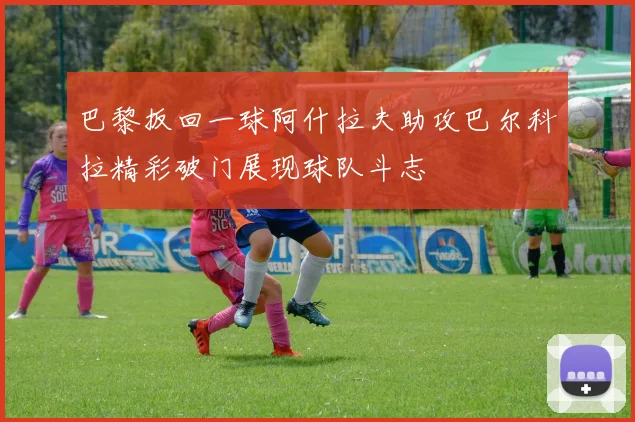 巴黎扳回一球阿什拉夫助攻巴尔科拉精彩破门展现球队斗志