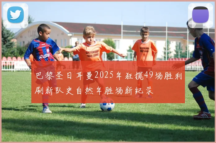 巴黎圣日耳曼2025年狂揽49场胜利刷新队史自然年胜场新纪录