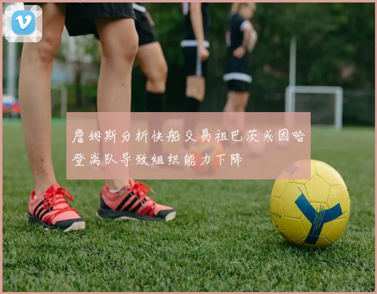 詹姆斯分析快船交易祖巴茨或因哈登离队导致组织能力下降