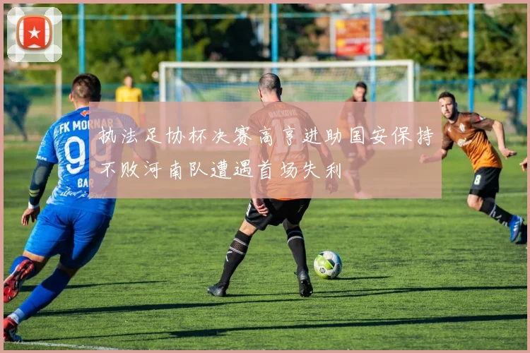 执法足协杯决赛高亨进助国安保持不败河南队遭遇首场失利