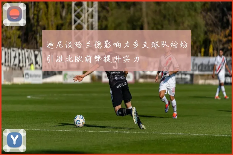 迪尼谈哈兰德影响力多支球队纷纷引进北欧前锋提升实力