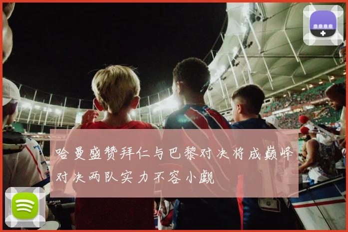哈曼盛赞拜仁与巴黎对决将成巅峰对决两队实力不容小觑