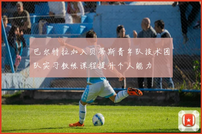 巴尔特拉加入贝蒂斯青年队技术团队实习教练课程提升个人能力