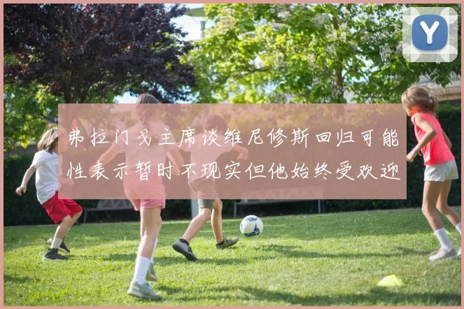 弗拉门戈主席谈维尼修斯回归可能性表示暂时不现实但他始终受欢迎