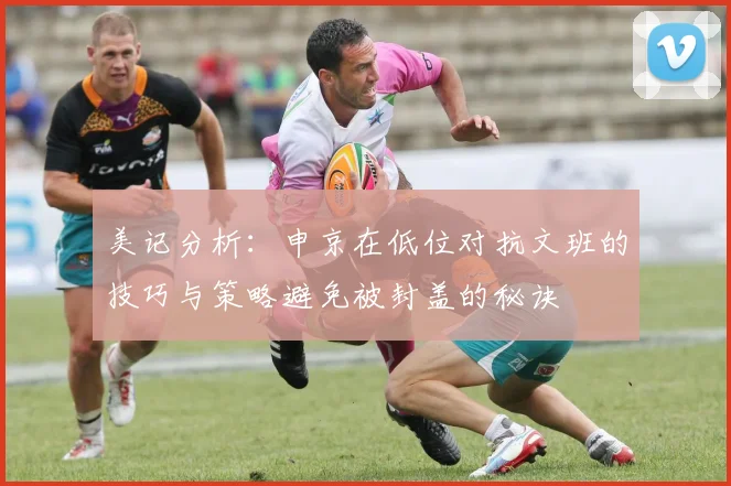 美记分析：申京在低位对抗文班的技巧与策略避免被封盖的秘诀