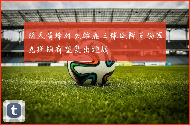 明天黄蜂对决雄鹿三球缺阵五场塞克斯顿有望复出迎战