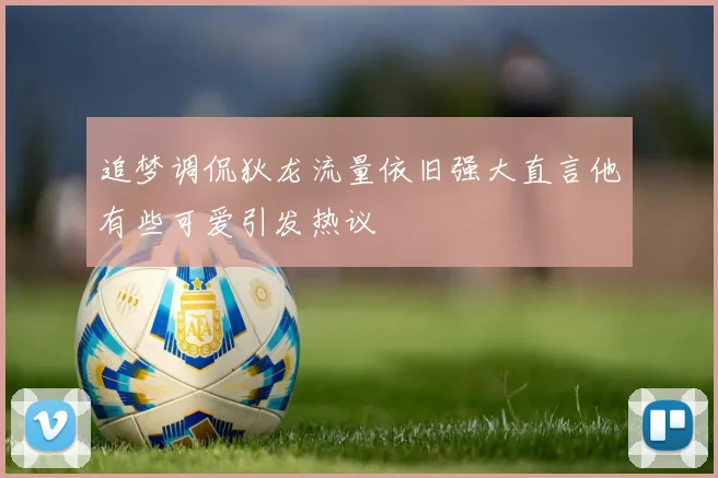 追梦调侃狄龙流量依旧强大直言他有些可爱引发热议