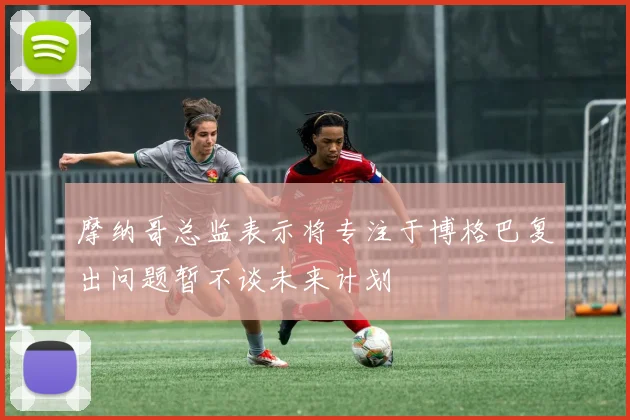 摩纳哥总监表示将专注于博格巴复出问题暂不谈未来计划