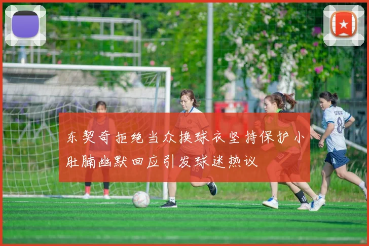 东契奇拒绝当众换球衣坚持保护小肚腩幽默回应引发球迷热议