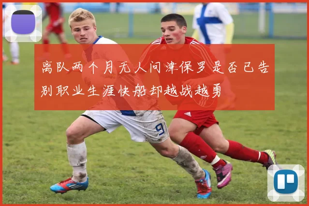 离队两个月无人问津保罗是否已告别职业生涯快船却越战越勇