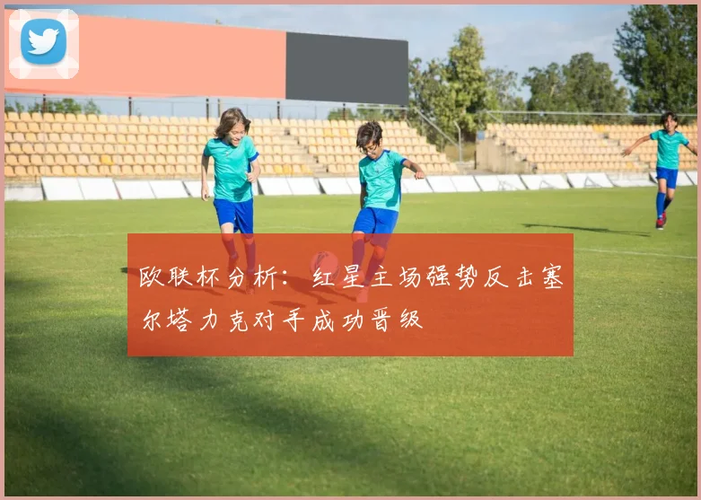 欧联杯分析：红星主场强势反击塞尔塔力克对手成功晋级