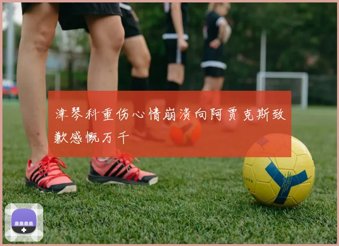 津琴科重伤心情崩溃向阿贾克斯致歉感慨万千