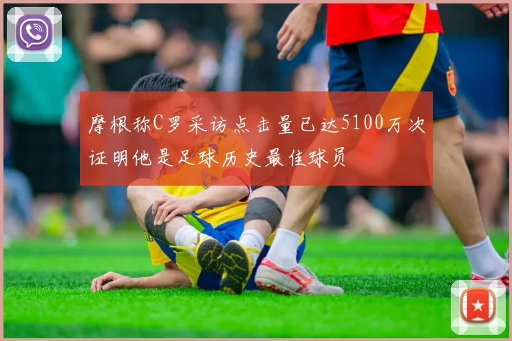 摩根称C罗采访点击量已达5100万次证明他是足球历史最佳球员