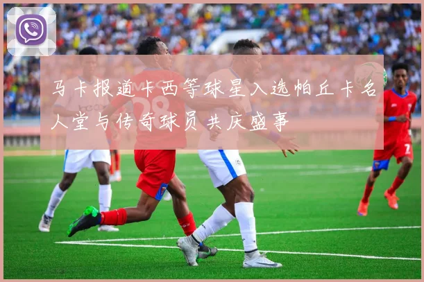 马卡报道卡西等球星入选帕丘卡名人堂与传奇球员共庆盛事