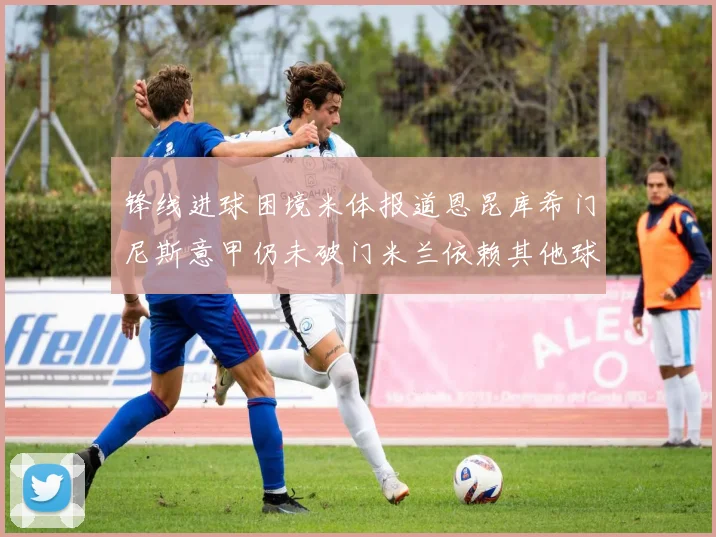 锋线进球困境米体报道恩昆库希门尼斯意甲仍未破门米兰依赖其他球员得分