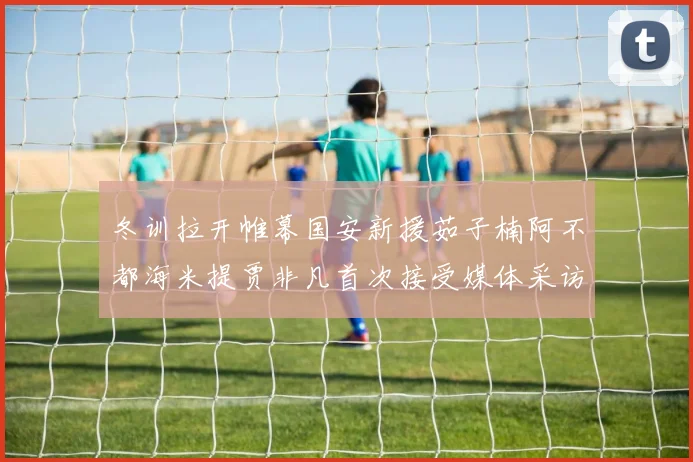 冬训拉开帷幕国安新援茹子楠阿不都海米提贾非凡首次接受媒体采访分享心声