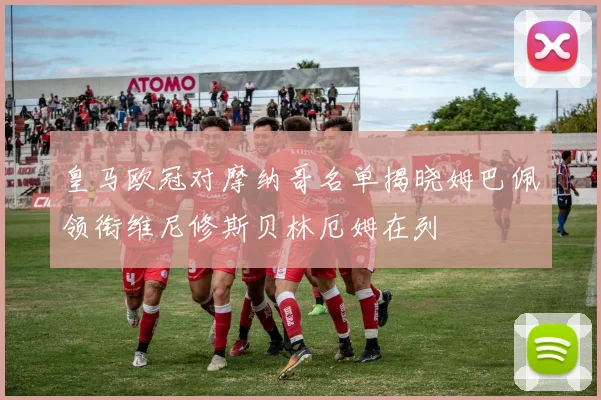 皇马欧冠对摩纳哥名单揭晓姆巴佩领衔维尼修斯贝林厄姆在列
