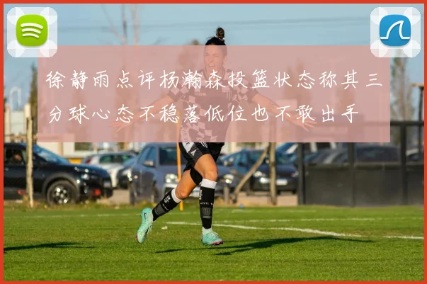 徐静雨点评杨瀚森投篮状态称其三分球心态不稳落低位也不敢出手