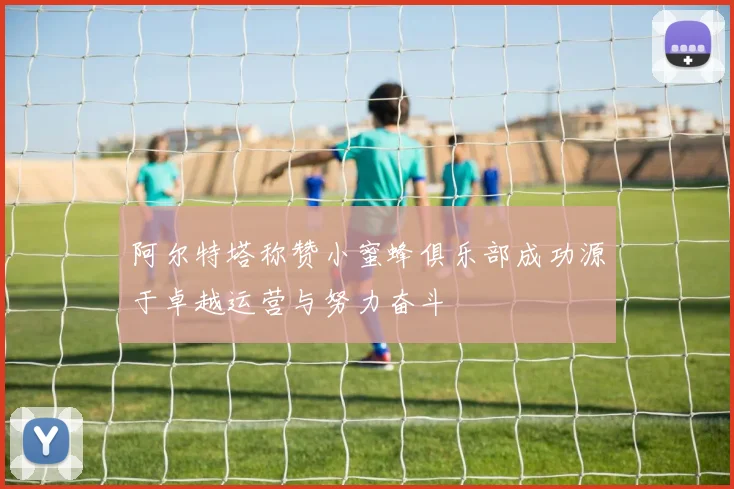 阿尔特塔称赞小蜜蜂俱乐部成功源于卓越运营与努力奋斗