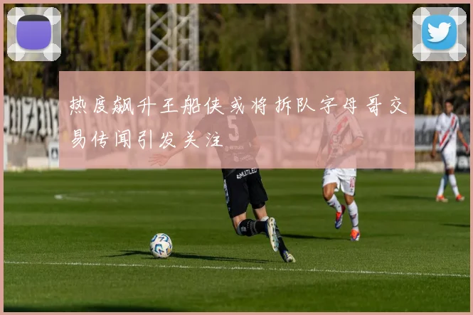 热度飙升王船侠或将拆队字母哥交易传闻引发关注